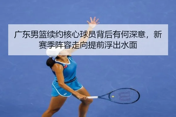 广东男篮续约核心球员背后有何深意，新赛季阵容走向提前浮出水面